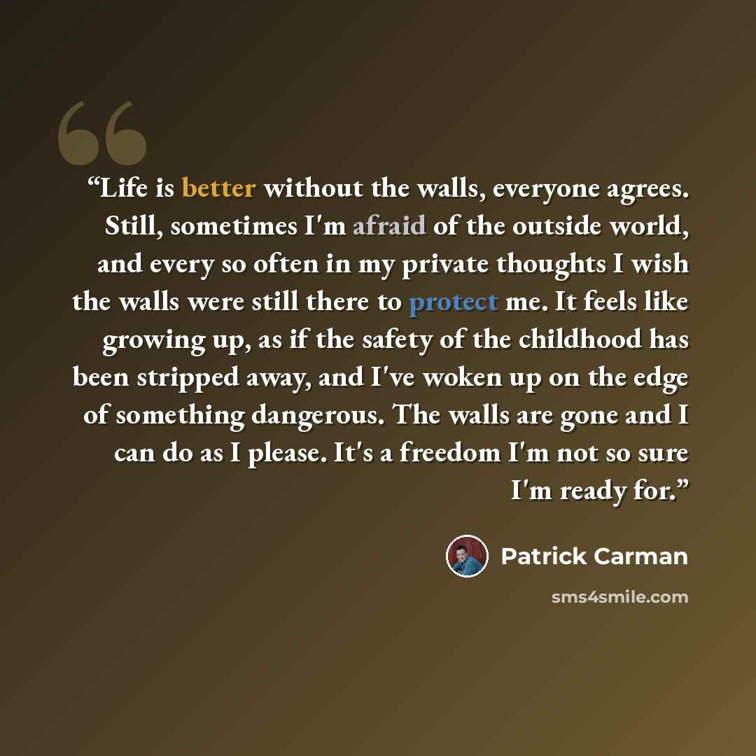 “Life is better without the walls, everyone agrees. Still, sometimes I'm afraid of the outside world, and every so often in my private thoughts I wish the walls were still there to protect me. It feels like growing up, as if the safety of the childhood has been stripped away, and I've woken up on…” quote by Patrick Carman
