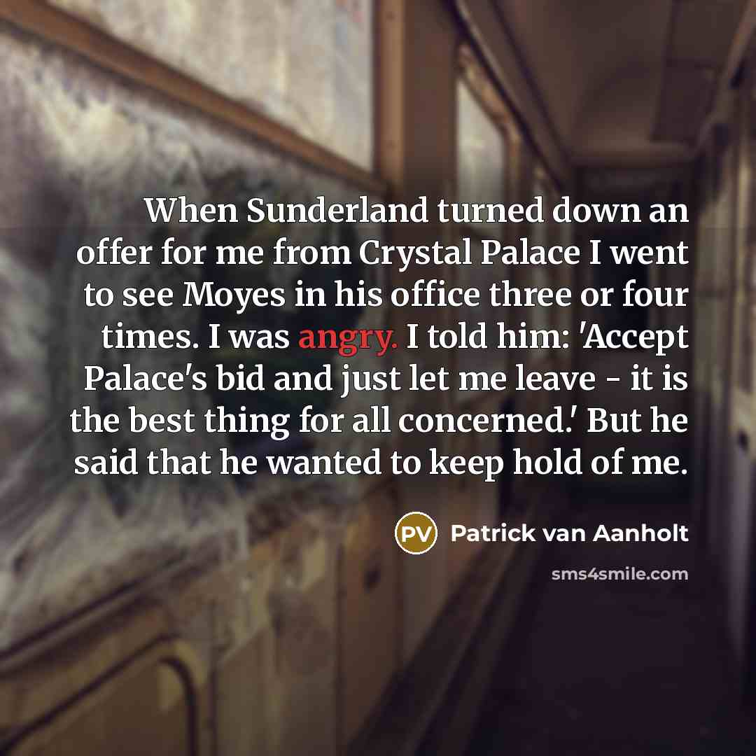 “When Sunderland turned down an offer for me from Crystal Palace I went to see Moyes in his office three or four times. I was angry. I told him: 'Accept Palace's bid and just let me leave - it is the best thing for all concerned.' But he said that he wanted to keep hold of me.” quote by Patrick van Aanholt