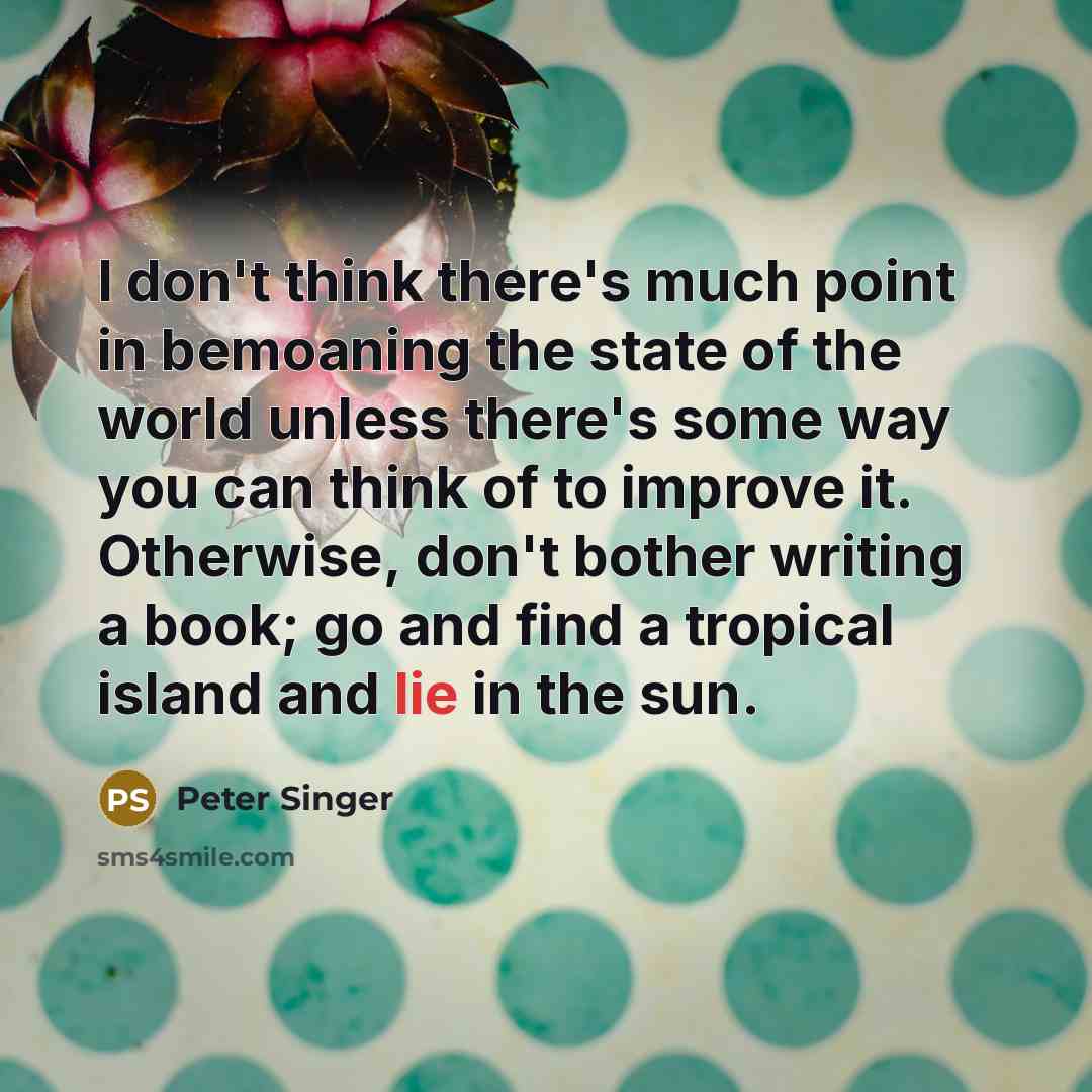 “I don't think there's much point in bemoaning the state of the world unless there's some way you can think of to improve it. Otherwise, don't bother writing a book; go and find a tropical island and lie in the sun.” quote by Peter Singer