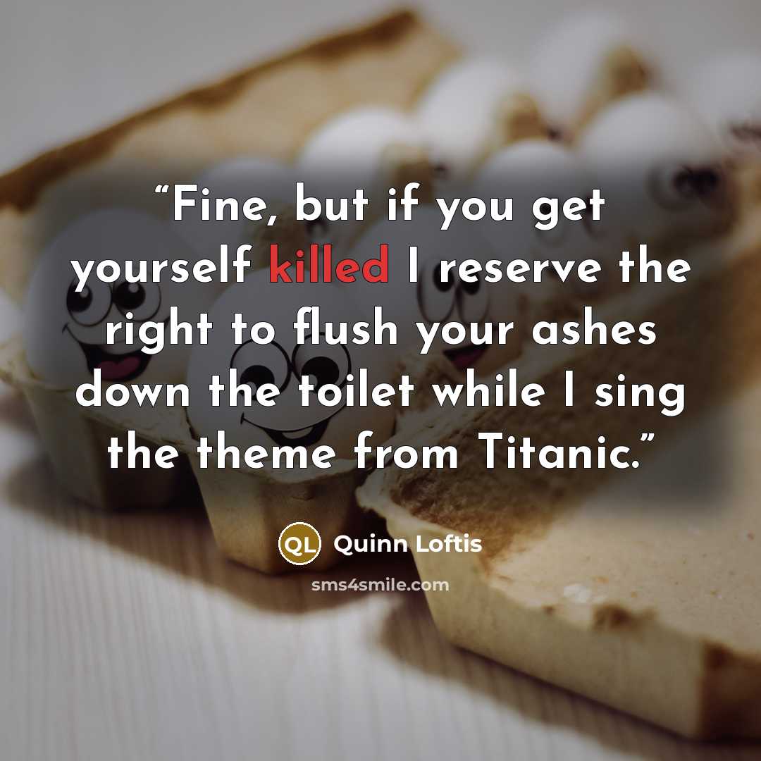“Fine, but if you get yourself killed I reserve the right to flush your ashes down the toilet while I sing the theme from Titanic.” quote by Quinn Loftis