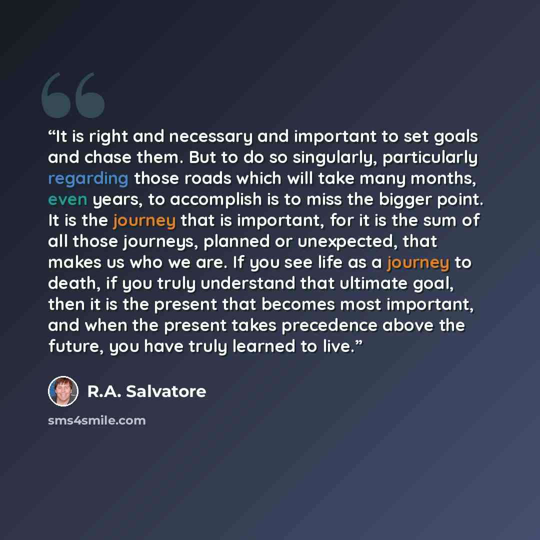 “It is right and necessary and important to set goals and chase them. But to do so singularly, particularly regarding those roads which will take many months, even years, to accomplish is to miss the bigger point. It is the journey that is important, for it is the sum of all those journeys, planned…” quote by R.A. Salvatore