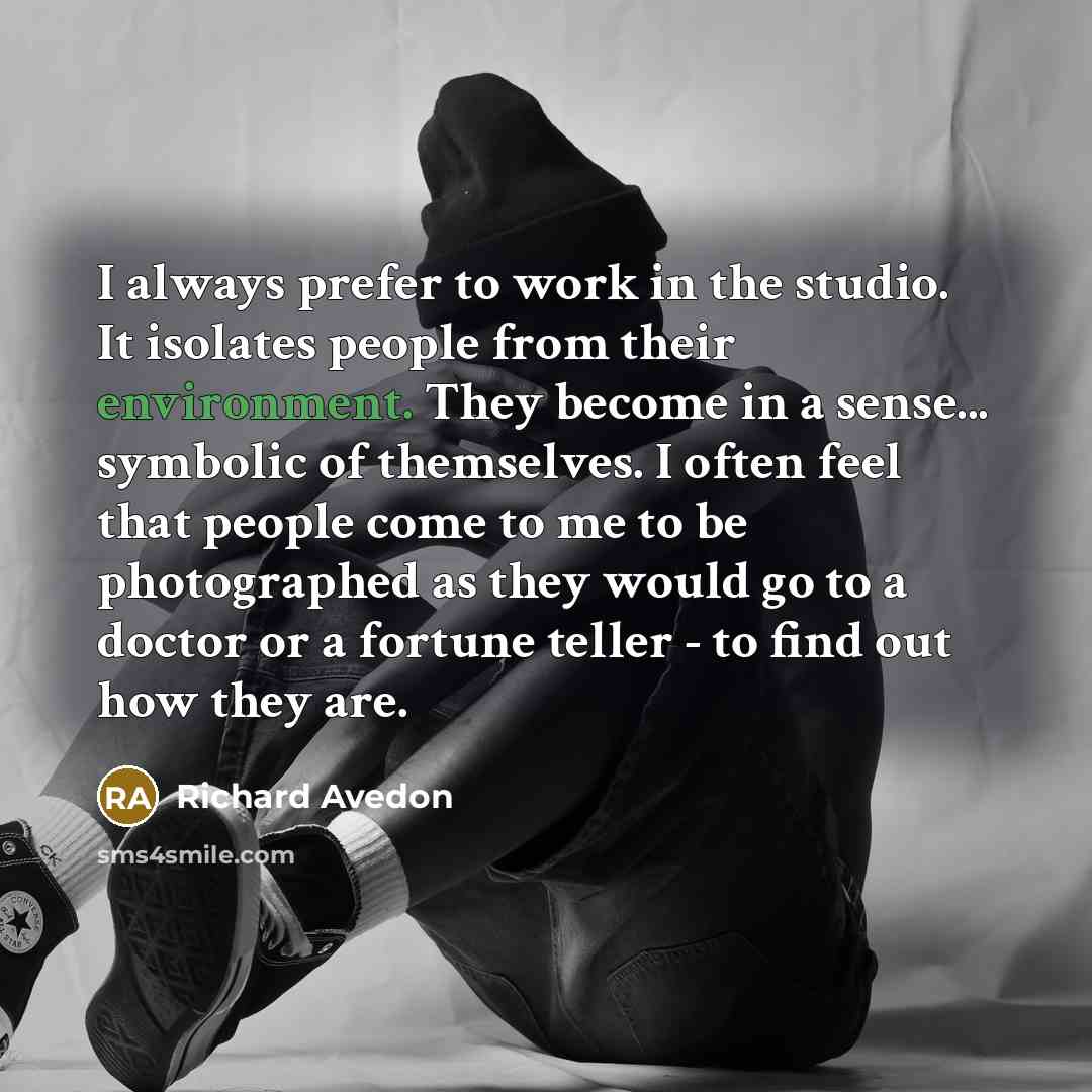 “I always prefer to work in the studio. It isolates people from their environment. They become in a sense... symbolic of themselves. I often feel that people come to me to be photographed as they would go to a doctor or a fortune teller - to find out how they are.” quote by Richard Avedon