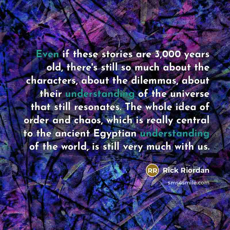 “Even if these stories are 3,000 years old, there's still so much about the characters, about the dilemmas, about their understanding of the universe that still resonates. The whole idea of order and chaos, which is really central to the ancient Egyptian understanding of the world, is still very…” quote by Rick Riordan