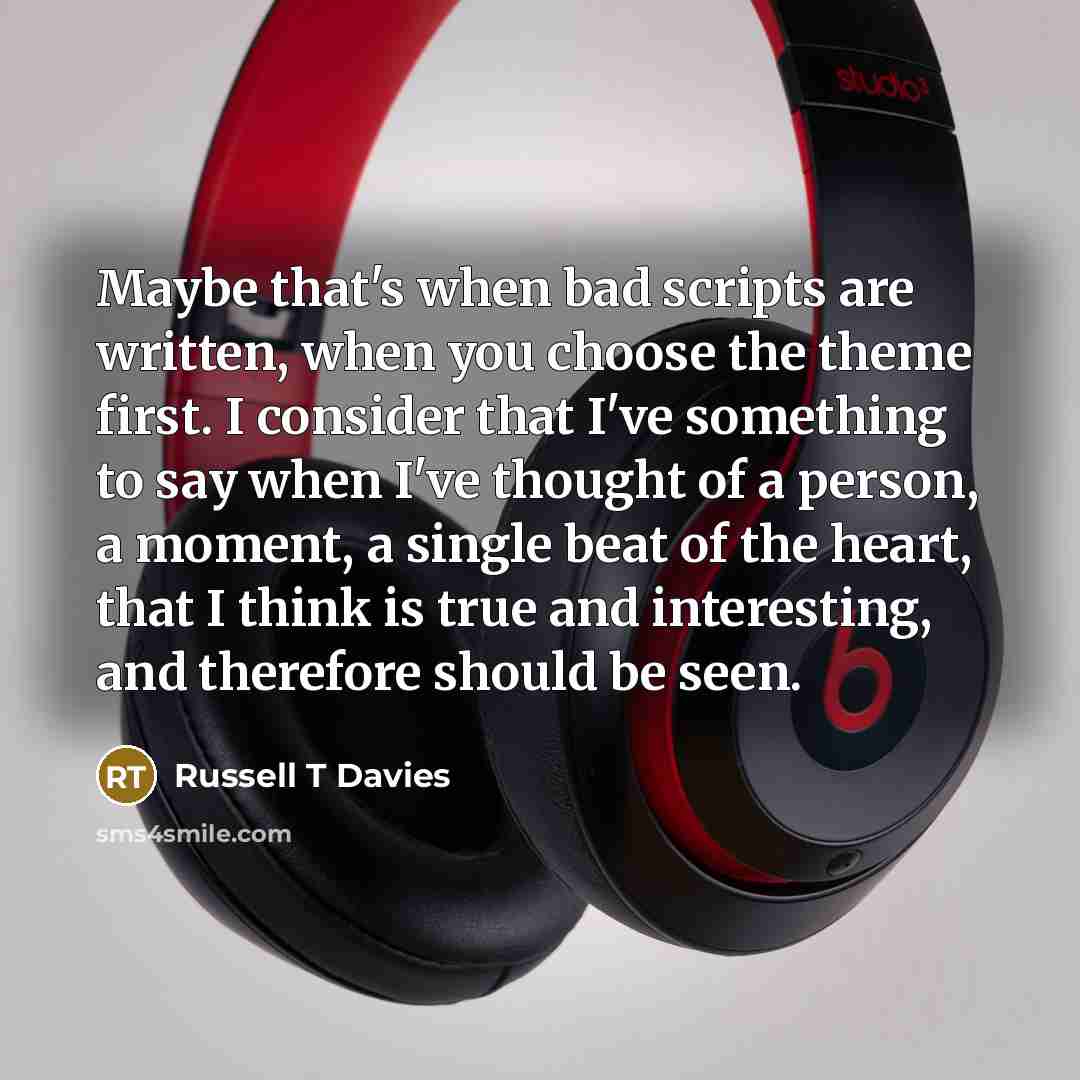 “Maybe that's when bad scripts are written, when you choose the theme first. I consider that I've something to say when I've thought of a person, a moment, a single beat of the heart, that I think is true and interesting, and therefore should be seen.” quote by Russell T Davies