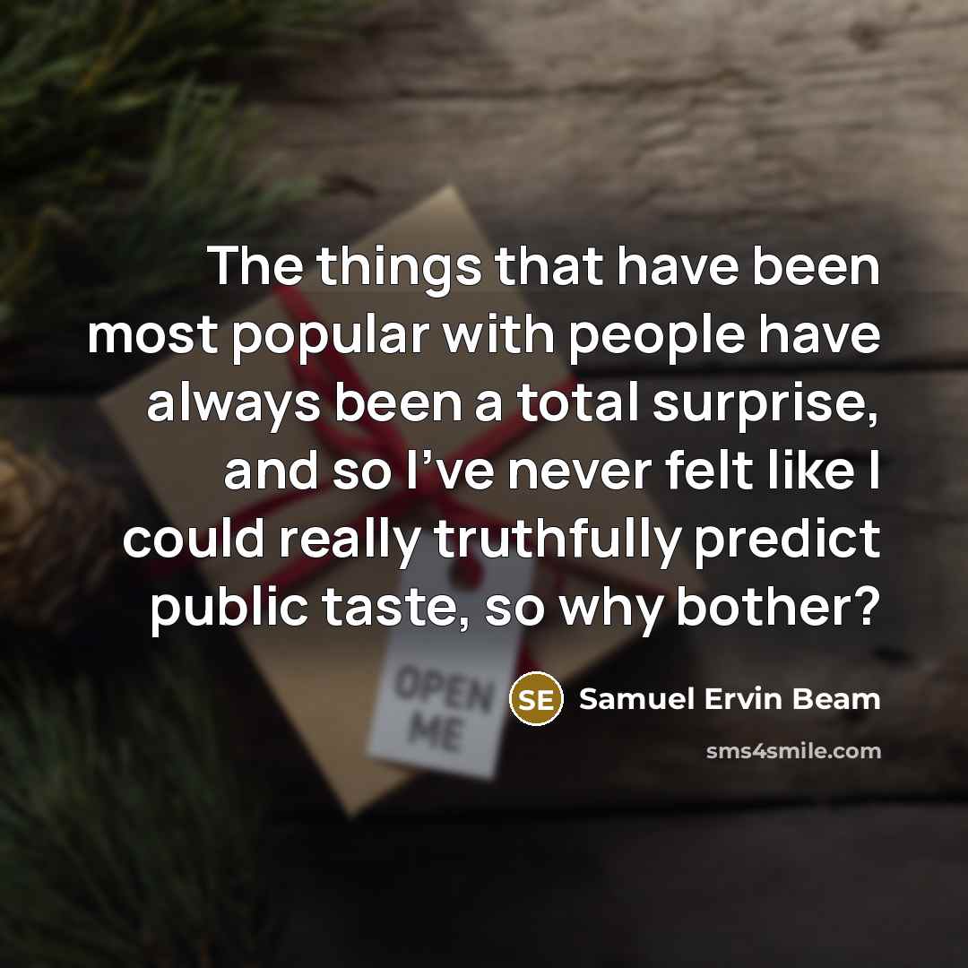 “The things that have been most popular with people have always been a total surprise, and so I've never felt like I could really truthfully predict public taste, so why bother?” quote by Samuel Ervin Beam
