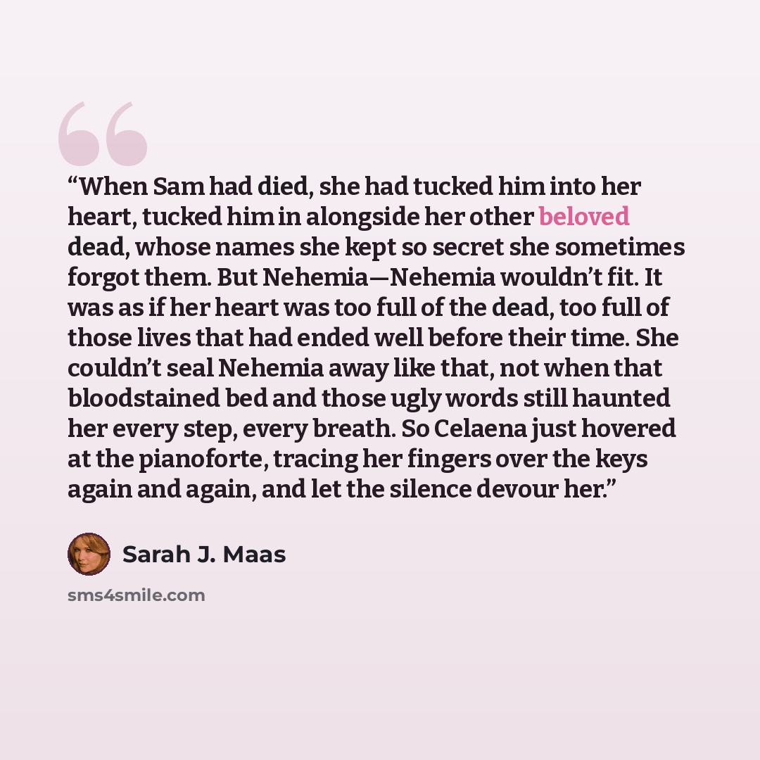 “When Sam had died, she had tucked him into her heart, tucked him in alongside her other beloved dead, whose names she kept so secret she sometimes forgot them. But Nehemia—Nehemia wouldn’t fit. It was as if her heart was too full of the dead, too full of those lives that had ended well before…” quote by Sarah J. Maas