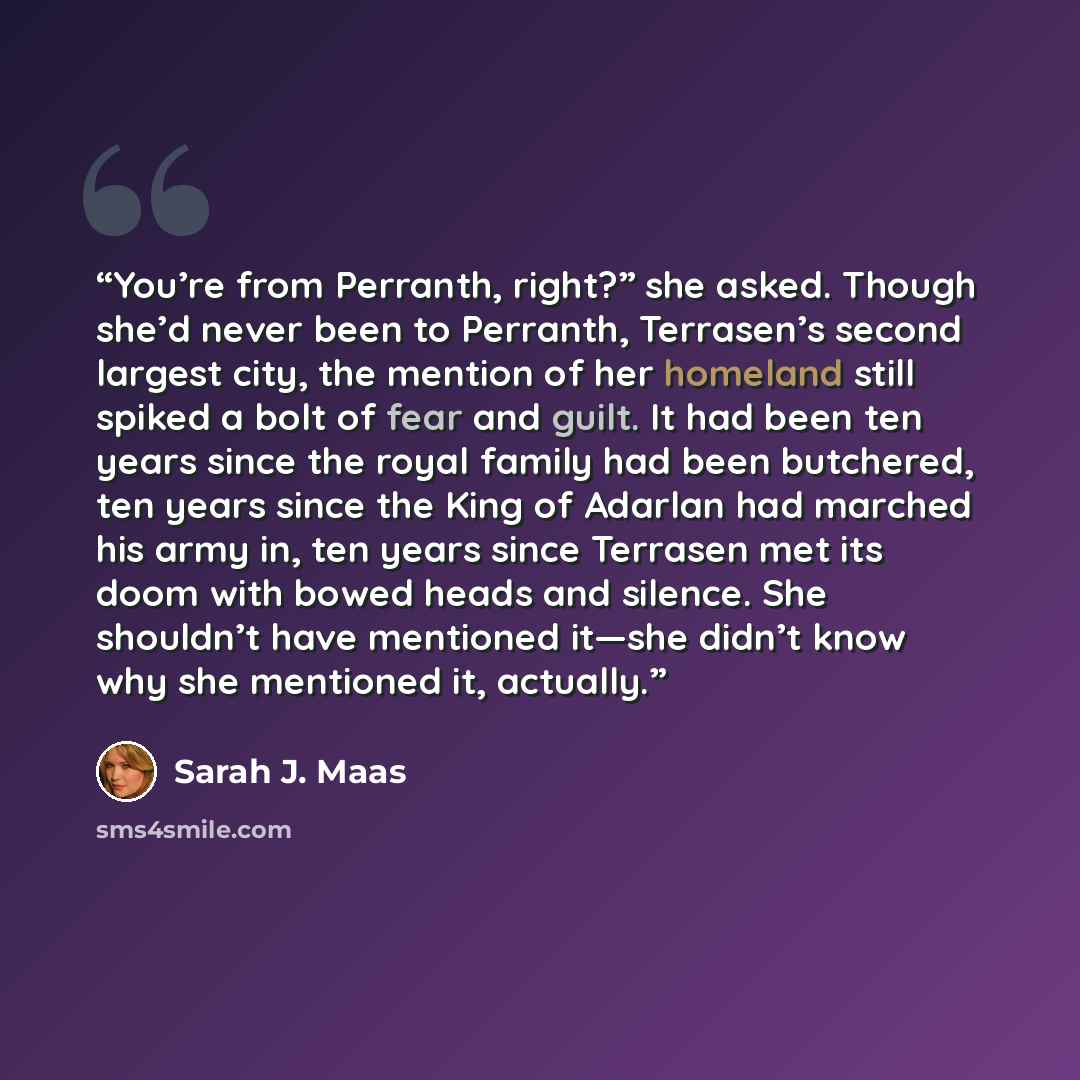 “You’re from Perranth, right?” she asked. Though she’d never been to Perranth, Terrasen’s second largest city, the mention of her homeland still spiked a bolt of fear and guilt. It had been ten years since the royal family had been butchered, ten years since the King of Adarlan had marched his army…” quote by Sarah J. Maas
