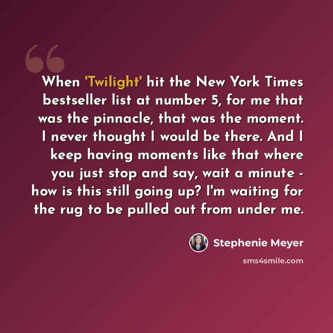 “When 'Twilight' hit the New York Times bestseller list at number 5, for me that was the pinnacle, that was the moment. I never thought I would be there. And I keep having moments like that where you just stop and say, wait a minute - how is this still going up? I'm waiting for the rug to be pulled…” quote by Stephenie Meyer