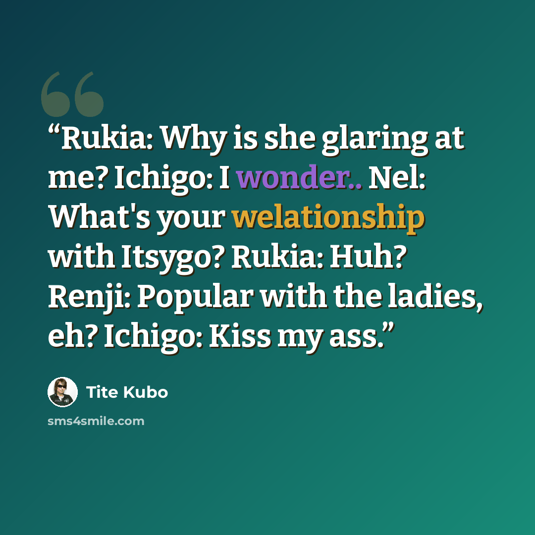 “Rukia: Why is she glaring at me? Ichigo: I wonder.. Nel: What's your welationship with Itsygo? Rukia: Huh? Renji: Popular with the ladies, eh? Ichigo: Kiss my ass.” quote by Tite Kubo