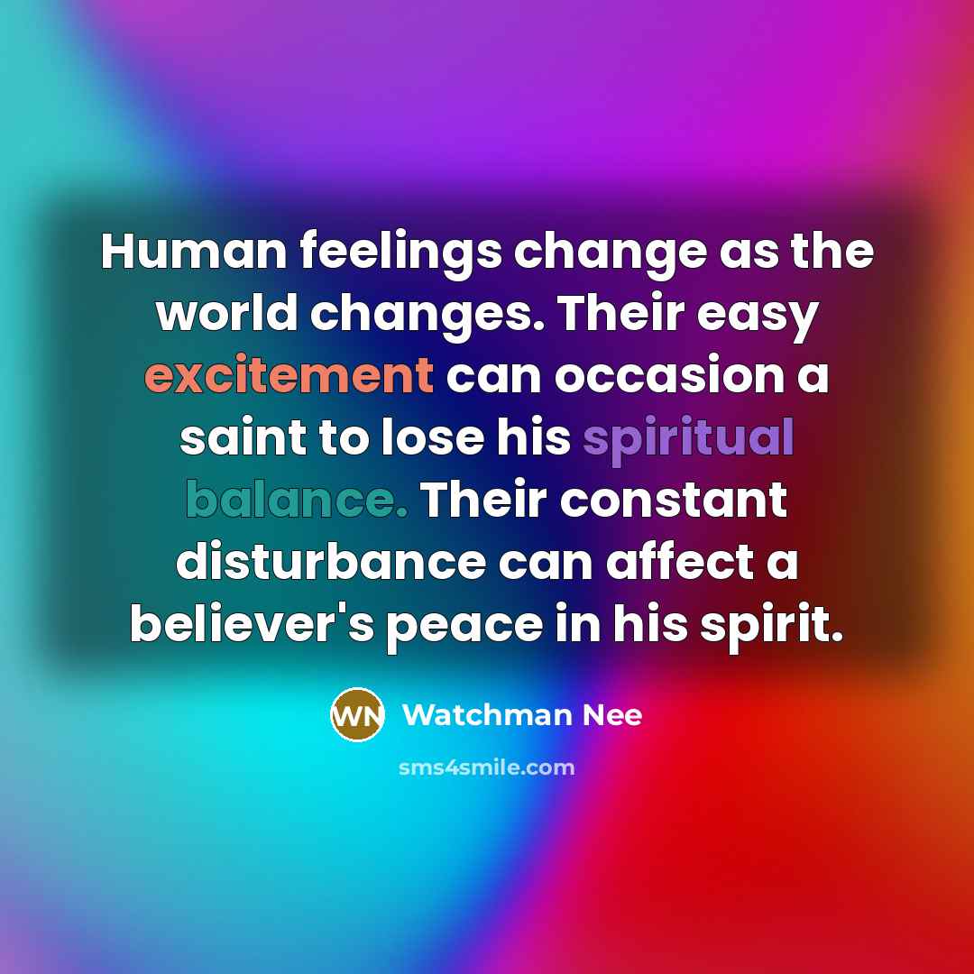 “Human feelings change as the world changes. Their easy excitement can occasion a saint to lose his spiritual balance. Their constant disturbance can affect a believer's peace in his spirit.” quote by Watchman Nee