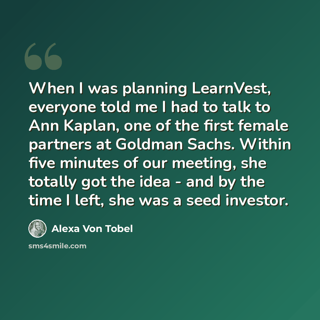 “When I was planning LearnVest, everyone told me I had to talk to Ann Kaplan, one of the first female partners at Goldman Sachs. Within five minutes of our meeting, she totally got the idea - and by the time I left, she was a seed investor.” quote by Alexa Von Tobel