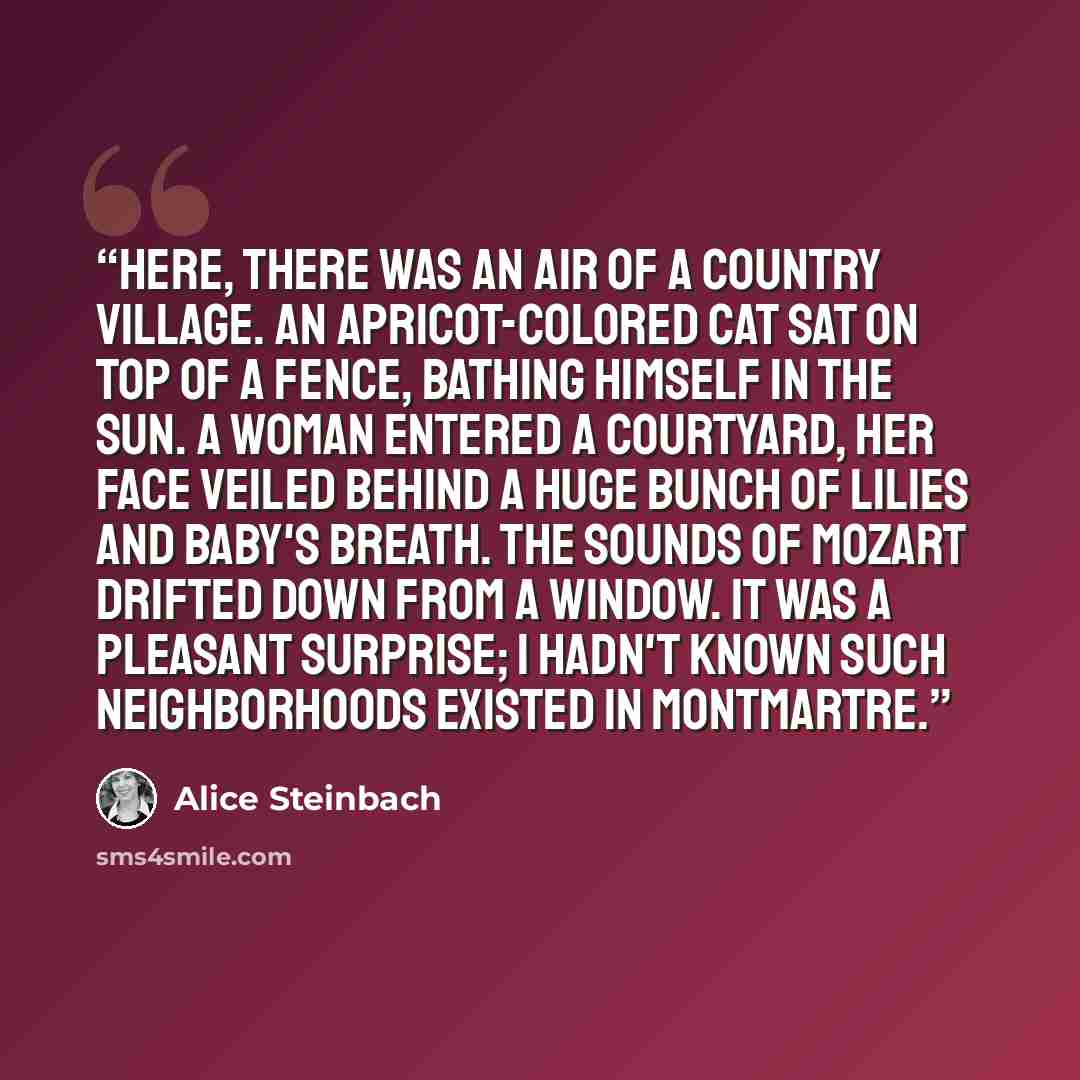 “Here, there was an air of a country village. An apricot-colored cat sat on top of a fence, bathing himself in the sun. A woman entered a courtyard, her face veiled behind a huge bunch of lilies and baby's breath. The sounds of Mozart drifted down from a window. It was a pleasant surprise; I hadn't…” quote by Alice Steinbach