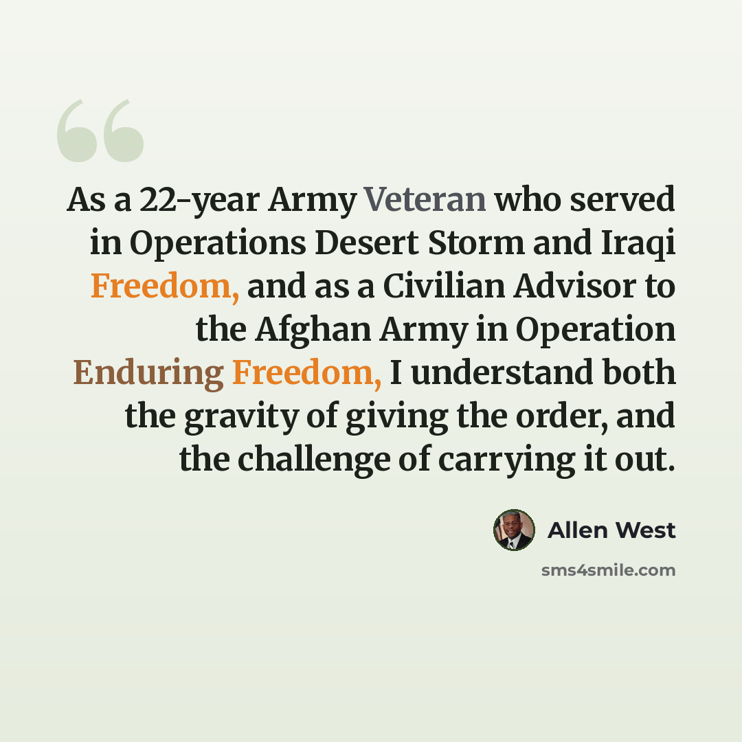 “As a 22-year Army Veteran who served in Operations Desert Storm and Iraqi Freedom, and as a Civilian Advisor to the Afghan Army in Operation Enduring Freedom, I understand both the gravity of giving the order, and the challenge of carrying it out.” quote by Allen West