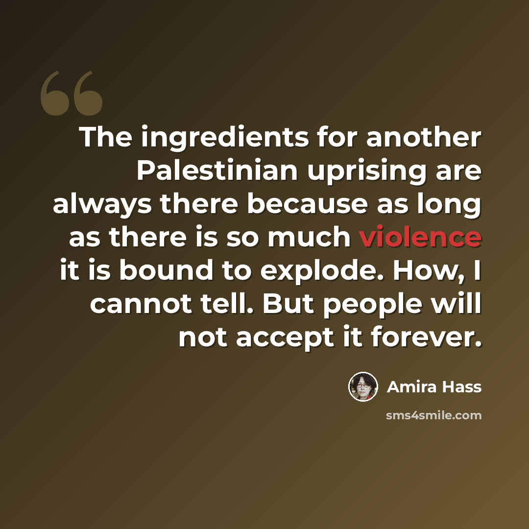 “The ingredients for another Palestinian uprising are always there because as long as there is so much violence it is bound to explode. How, I cannot tell. But people will not accept it forever.” quote by Amira Hass