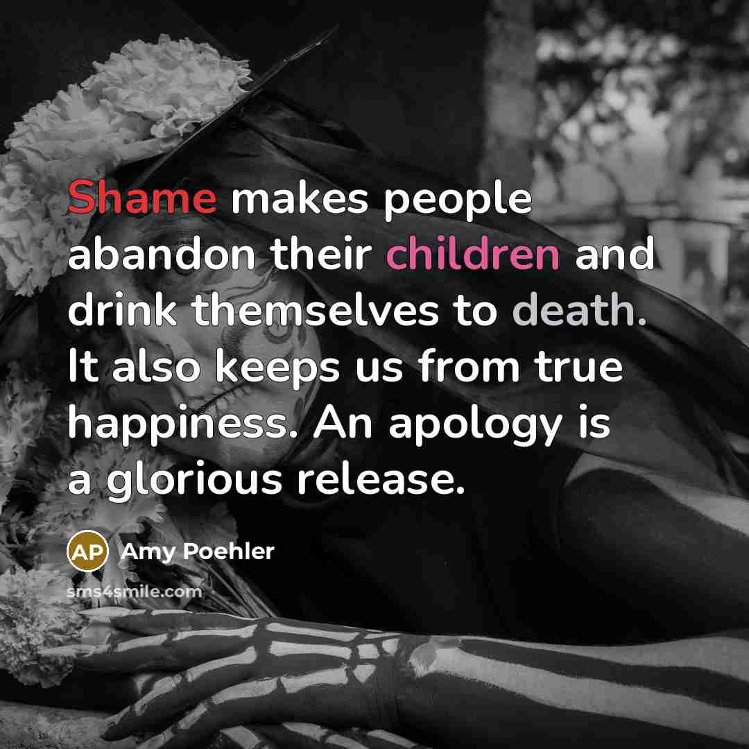 “Shame makes people abandon their children and drink themselves to death. It also keeps us from true happiness. An apology is a glorious release.” quote by Amy Poehler