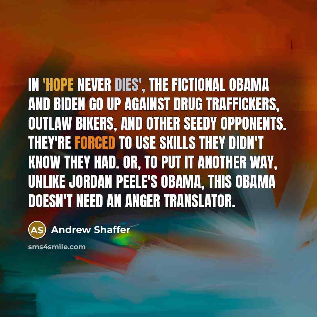 “In 'Hope Never Dies', the fictional Obama and Biden go up against drug traffickers, outlaw bikers, and other seedy opponents. They're forced to use skills they didn't know they had. Or, to put it another way, unlike Jordan Peele's Obama, this Obama doesn't need an anger translator.” quote by Andrew Shaffer