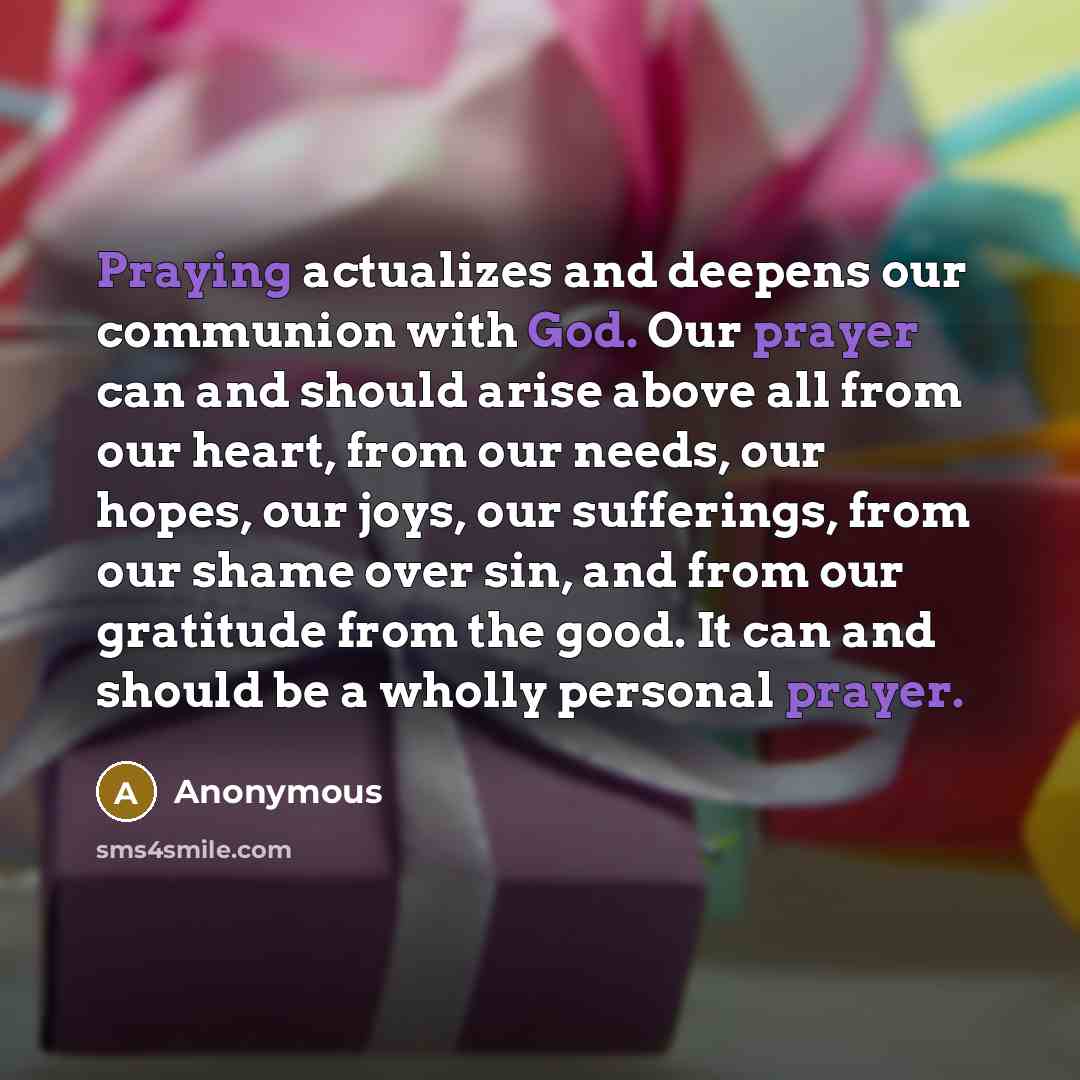 “Praying actualizes and deepens our communion with God. Our prayer can and should arise above all from our heart, from our needs, our hopes, our joys, our sufferings, from our shame over sin, and from our gratitude from the good. It can and should be a wholly personal prayer.” quote by Anonymous