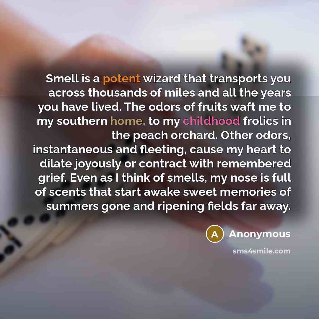 “Smell is a potent wizard that transports you across thousands of miles and all the years you have lived. The odors of fruits waft me to my southern home, to my childhood frolics in the peach orchard. Other odors, instantaneous and fleeting, cause my heart to dilate joyously or contract with…” quote by Anonymous
