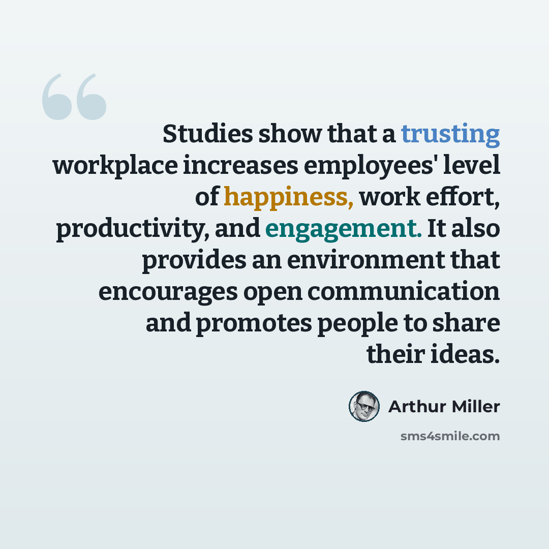 “Studies show that a trusting workplace increases employees' level of happiness, work effort, productivity, and engagement. It also provides an environment that encourages open communication and promotes people to share their ideas.” quote by Arthur Miller