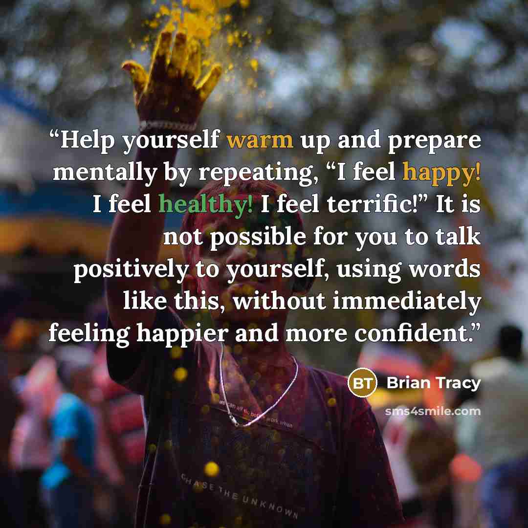 “Help yourself warm up and prepare mentally by repeating, “I feel happy! I feel healthy! I feel terrific!” It is not possible for you to talk positively to yourself, using words like this, without immediately feeling happier and more confident.” quote by Brian Tracy