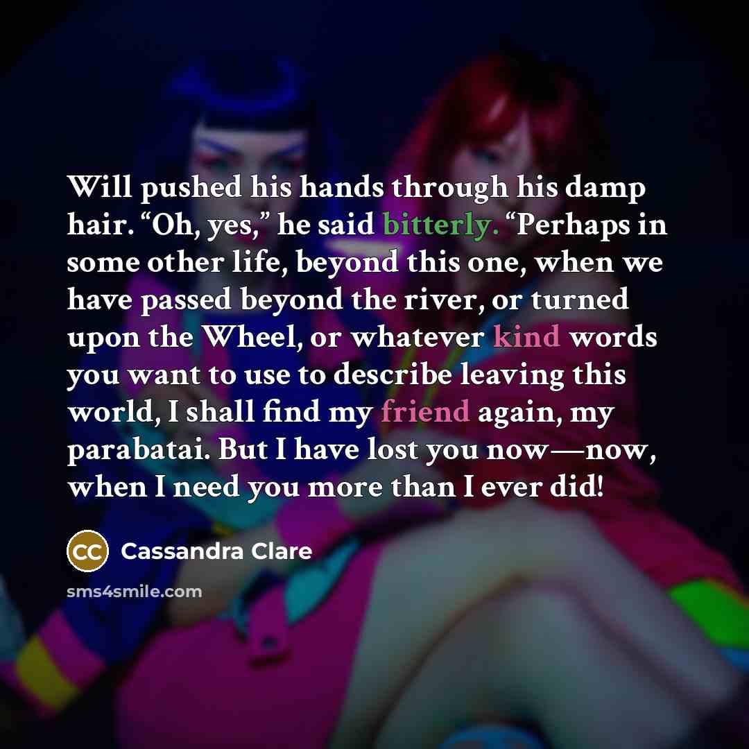 “Will pushed his hands through his damp hair. “Oh, yes,” he said bitterly. “Perhaps in some other life, beyond this one, when we have passed beyond the river, or turned upon the Wheel, or whatever kind words you want to use to describe leaving this world, I shall find my friend again, my parabatai…” quote by Cassandra Clare