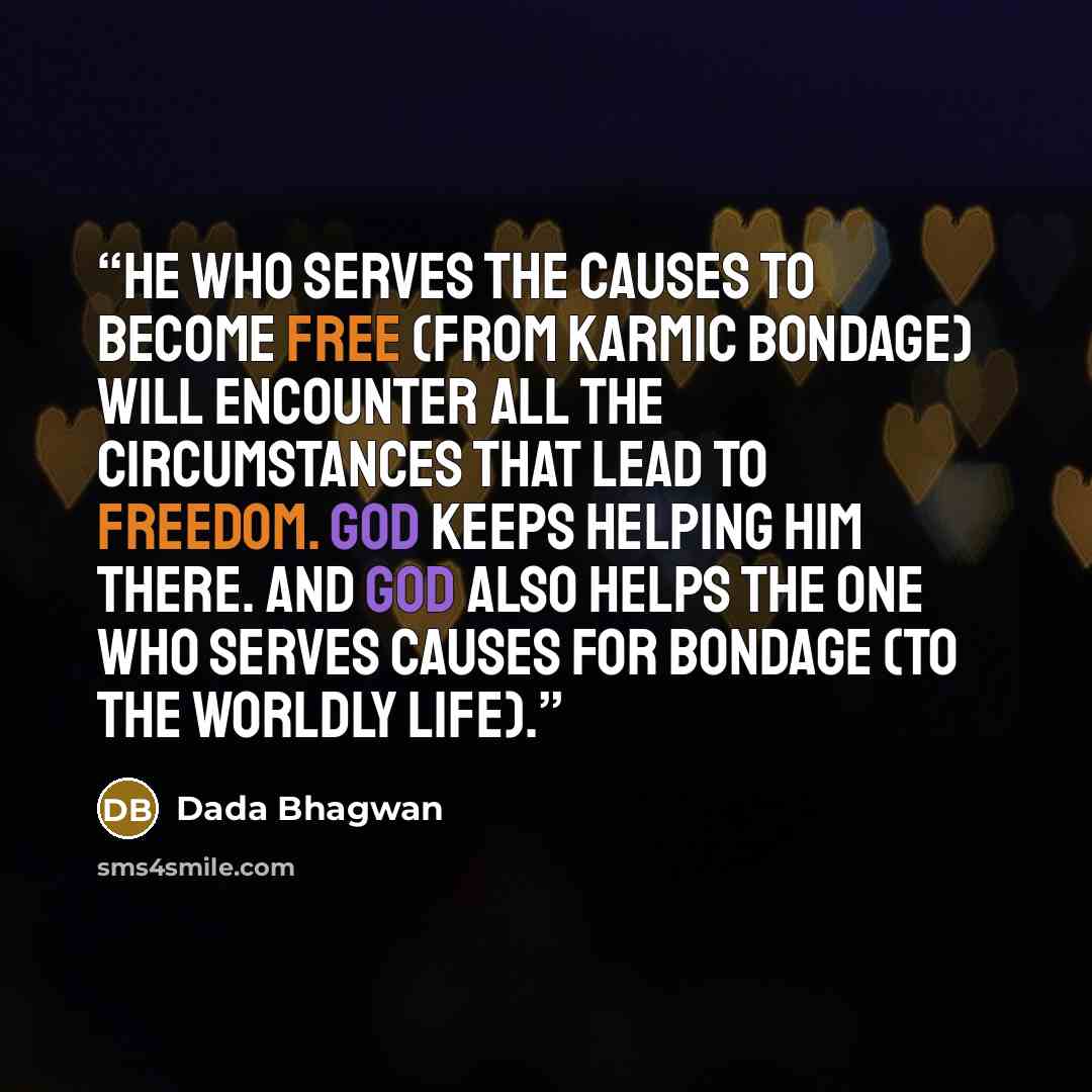 “He who serves the causes to become free (from karmic bondage) will encounter all the circumstances that lead to freedom. God keeps helping him there. And God also helps the one who serves causes for bondage (to the worldly life).” quote by Dada Bhagwan