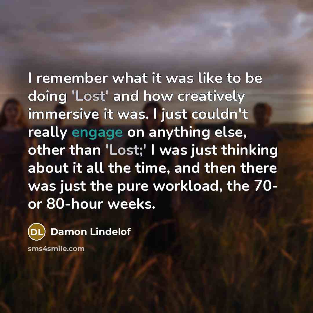 “I remember what it was like to be doing 'Lost' and how creatively immersive it was. I just couldn't really engage on anything else, other than 'Lost;' I was just thinking about it all the time, and then there was just the pure workload, the 70- or 80-hour weeks.” quote by Damon Lindelof