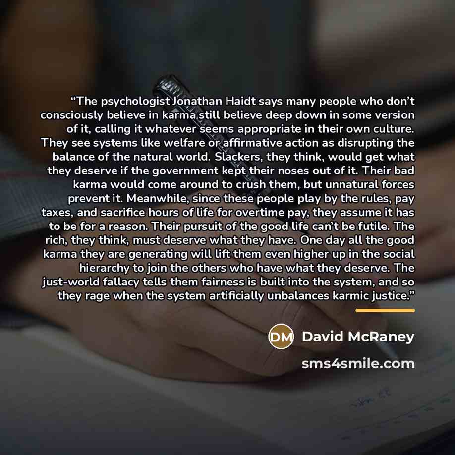 “The psychologist Jonathan Haidt says many people who don’t consciously believe in karma still believe deep down in some version of it, calling it whatever seems appropriate in their own culture. They see systems like welfare or affirmative action as disrupting the balance of the natural world…” quote by David McRaney