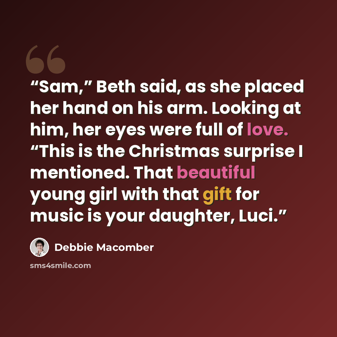“Sam,” Beth said, as she placed her hand on his arm. Looking at him, her eyes were full of love. “This is the Christmas surprise I mentioned. That beautiful young girl with that gift for music is your daughter, Luci.” quote by Debbie Macomber