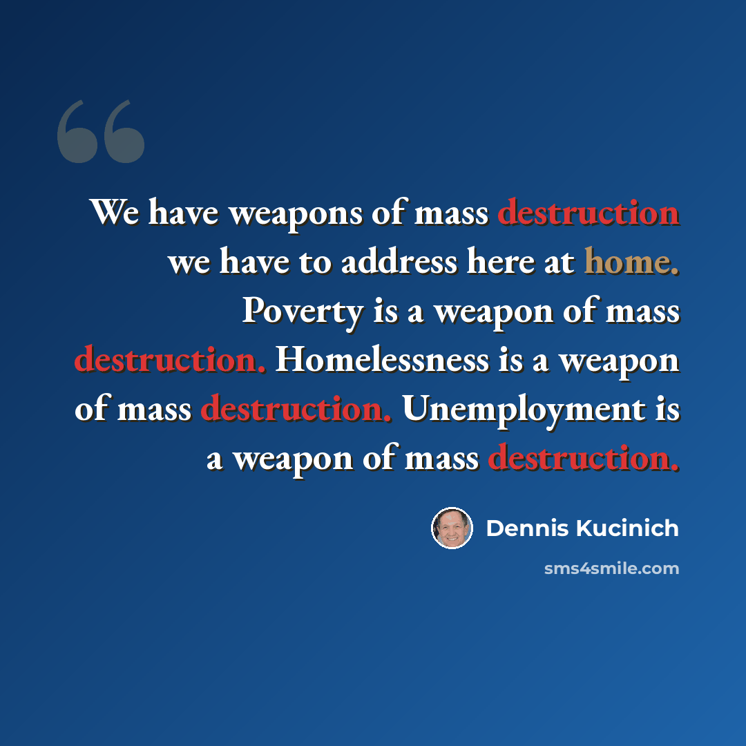 “We have weapons of mass destruction we have to address here at home. Poverty is a weapon of mass destruction. Homelessness is a weapon of mass destruction. Unemployment is a weapon of mass destruction.” quote by Dennis Kucinich