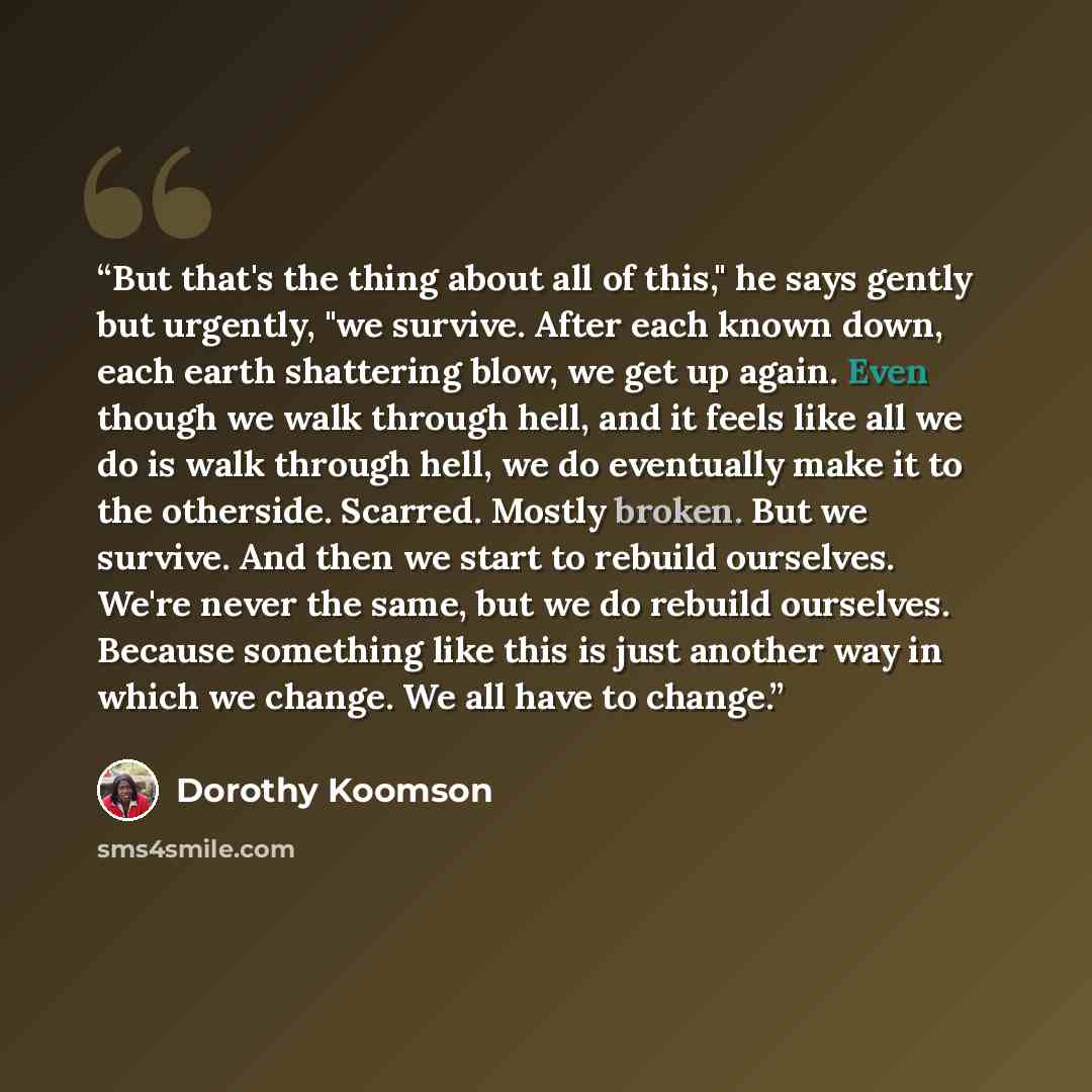 “But that's the thing about all of this," he says gently but urgently, "we survive. After each known down, each earth shattering blow, we get up again. Even though we walk through hell, and it feels like all we do is walk through hell, we do eventually make it to the otherside. Scarred. Mostly…” quote by Dorothy Koomson