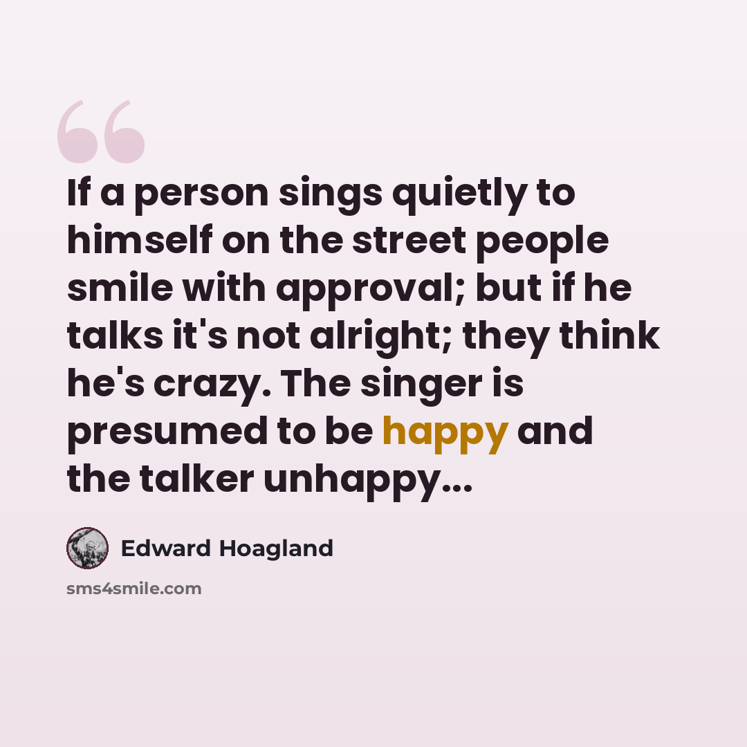 “If a person sings quietly to himself on the street people smile with approval; but if he talks it's not alright; they think he's crazy. The singer is presumed to be happy and the talker unhappy...” quote by Edward Hoagland