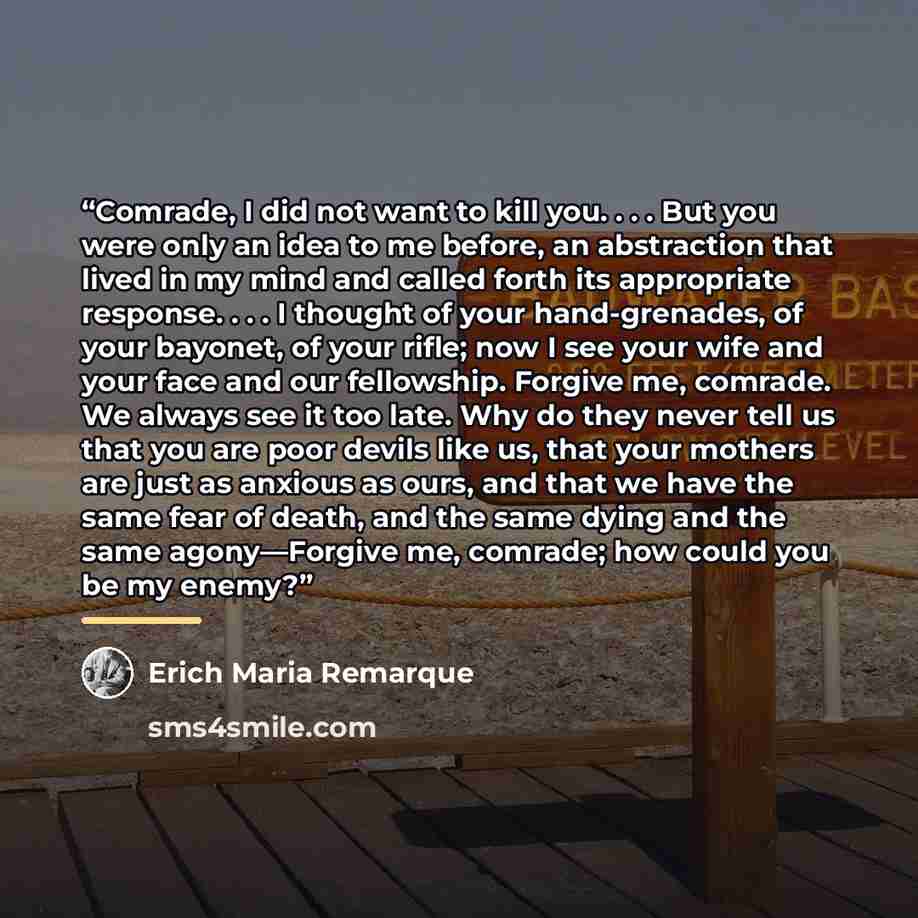 “Comrade, I did not want to kill you. . . . But you were only an idea to me before, an abstraction that lived in my mind and called forth its appropriate response. . . . I thought of your hand-grenades, of your bayonet, of your rifle; now I see your wife and your face and our fellowship. Forgive…” quote by Erich Maria Remarque