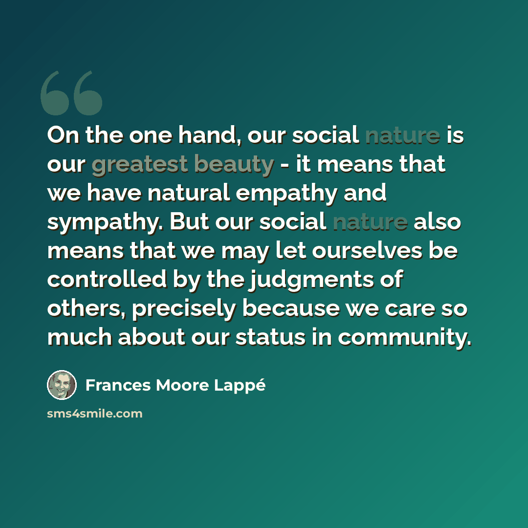 “On the one hand, our social nature is our greatest beauty - it means that we have natural empathy and sympathy. But our social nature also means that we may let ourselves be controlled by the judgments of others, precisely because we care so much about our status in community.” quote by Frances Moore Lappé