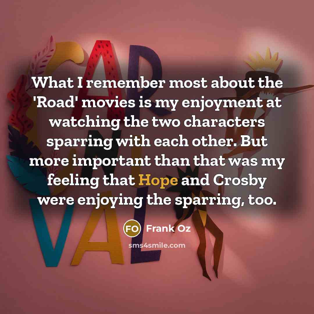 “What I remember most about the 'Road' movies is my enjoyment at watching the two characters sparring with each other. But more important than that was my feeling that Hope and Crosby were enjoying the sparring, too.” quote by Frank Oz