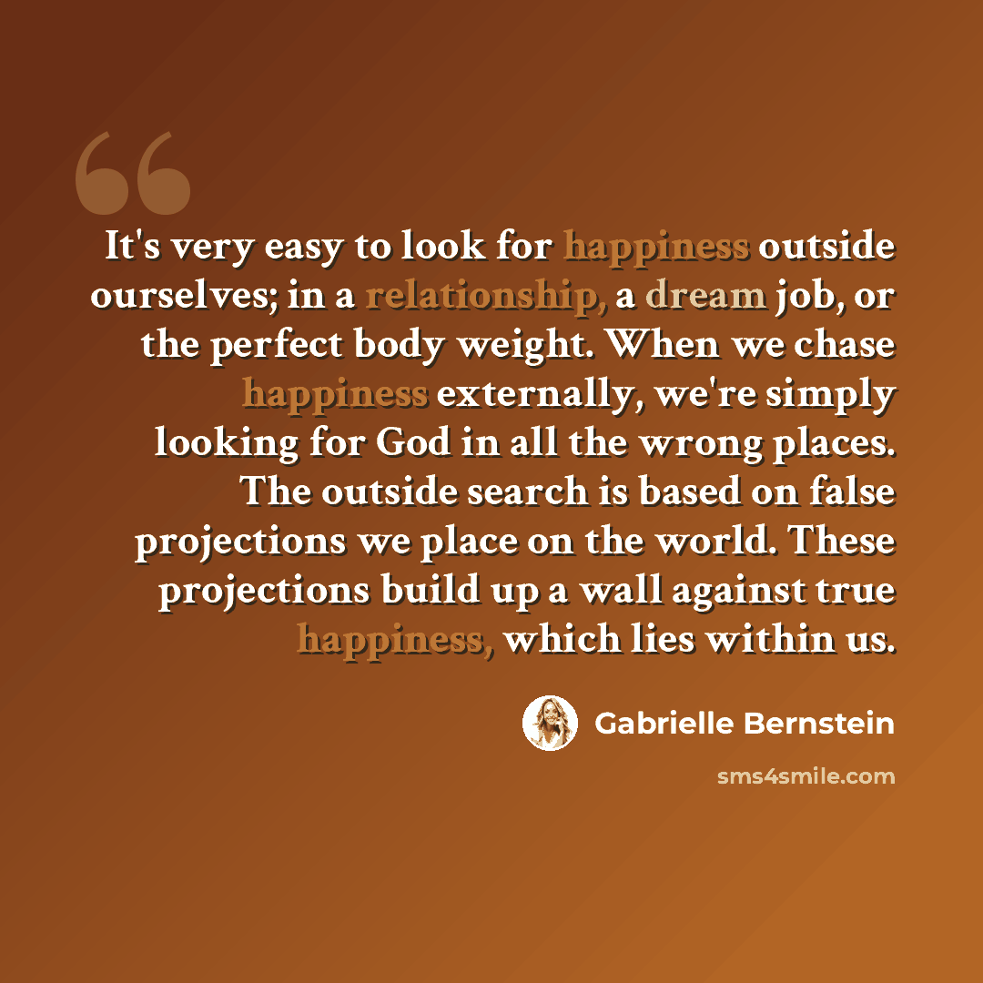 “It's very easy to look for happiness outside ourselves; in a relationship, a dream job, or the perfect body weight. When we chase happiness externally, we're simply looking for God in all the wrong places. The outside search is based on false projections we place on the world. These projections…” quote by Gabrielle Bernstein