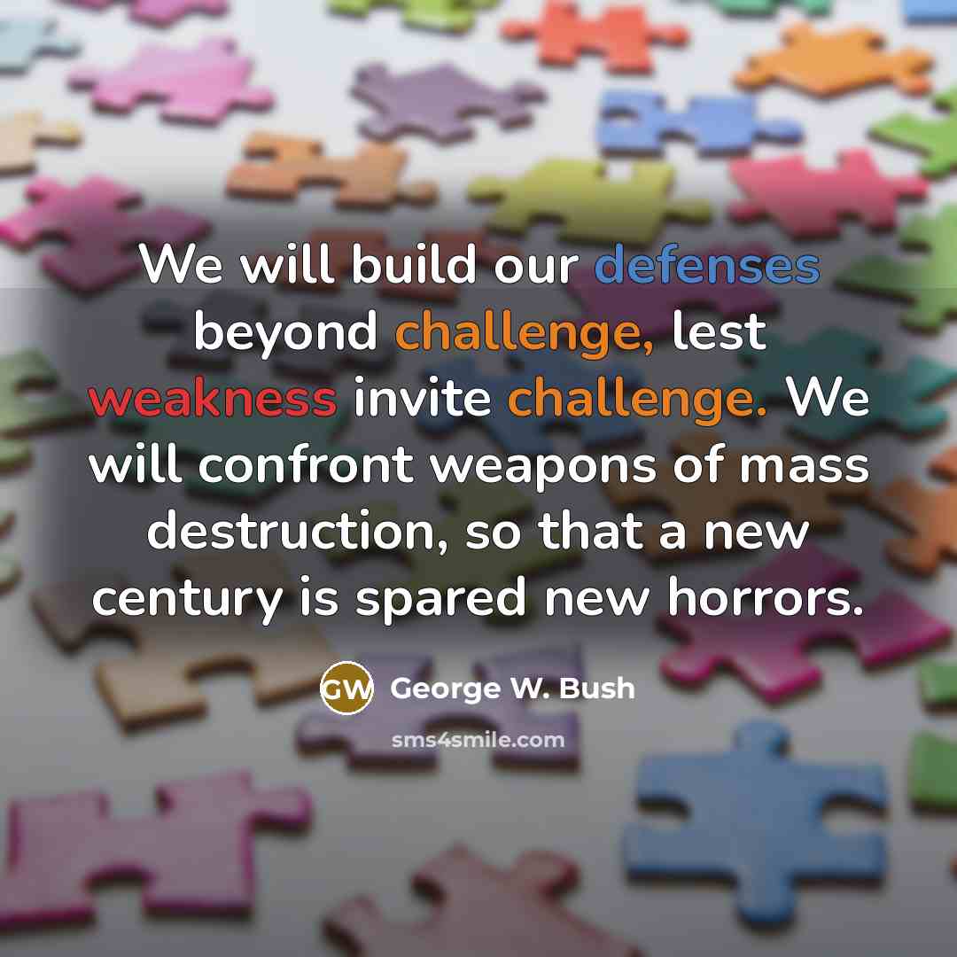 “We will build our defenses beyond challenge, lest weakness invite challenge. We will confront weapons of mass destruction, so that a new century is spared new horrors.” quote by George W. Bush