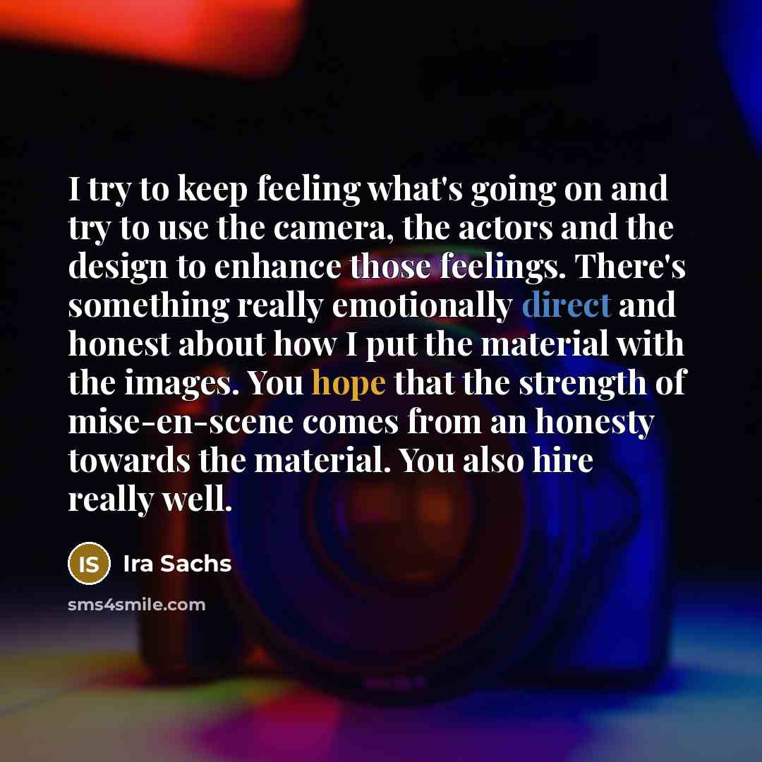 “I try to keep feeling what's going on and try to use the camera, the actors and the design to enhance those feelings. There's something really emotionally direct and honest about how I put the material with the images. You hope that the strength of mise-en-scene comes from an honesty towards the…” quote by Ira Sachs