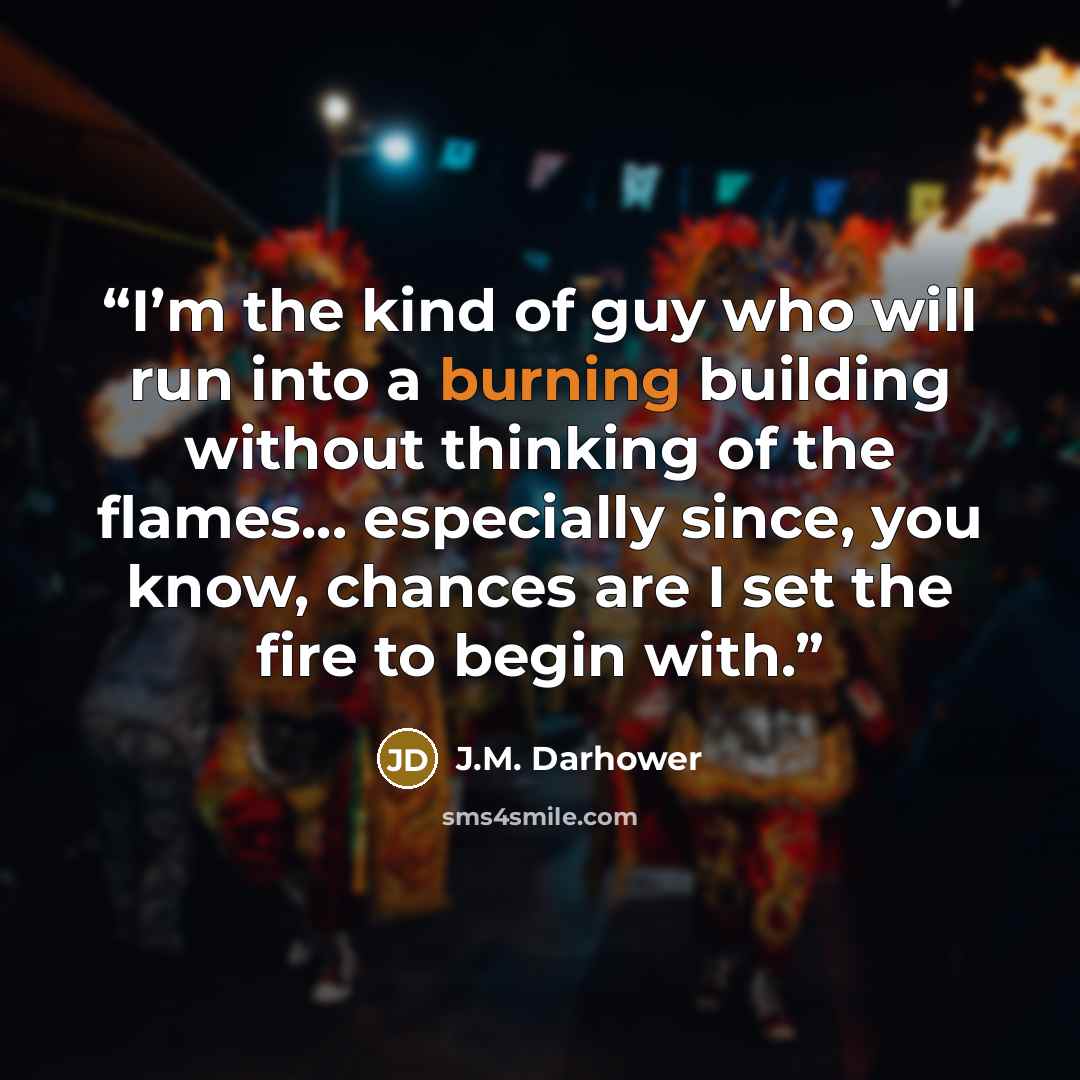 “I’m the kind of guy who will run into a burning building without thinking of the flames... especially since, you know, chances are I set the fire to begin with.” quote by J.M. Darhower
