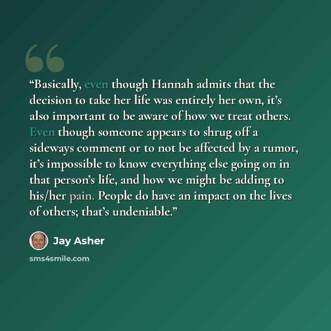 “Basically, even though Hannah admits that the decision to take her life was entirely her own, it’s also important to be aware of how we treat others. Even though someone appears to shrug off a sideways comment or to not be affected by a rumor, it’s impossible to know everything else going on in…” quote by Jay Asher