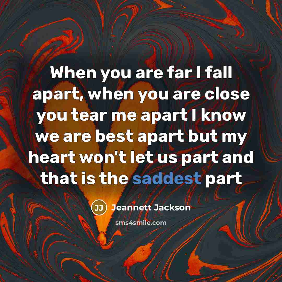 “When you are far I fall apart, when you are close you tear me apart I know we are best apart but my heart won't let us part and that is the saddest part” quote by Jeannett Jackson
