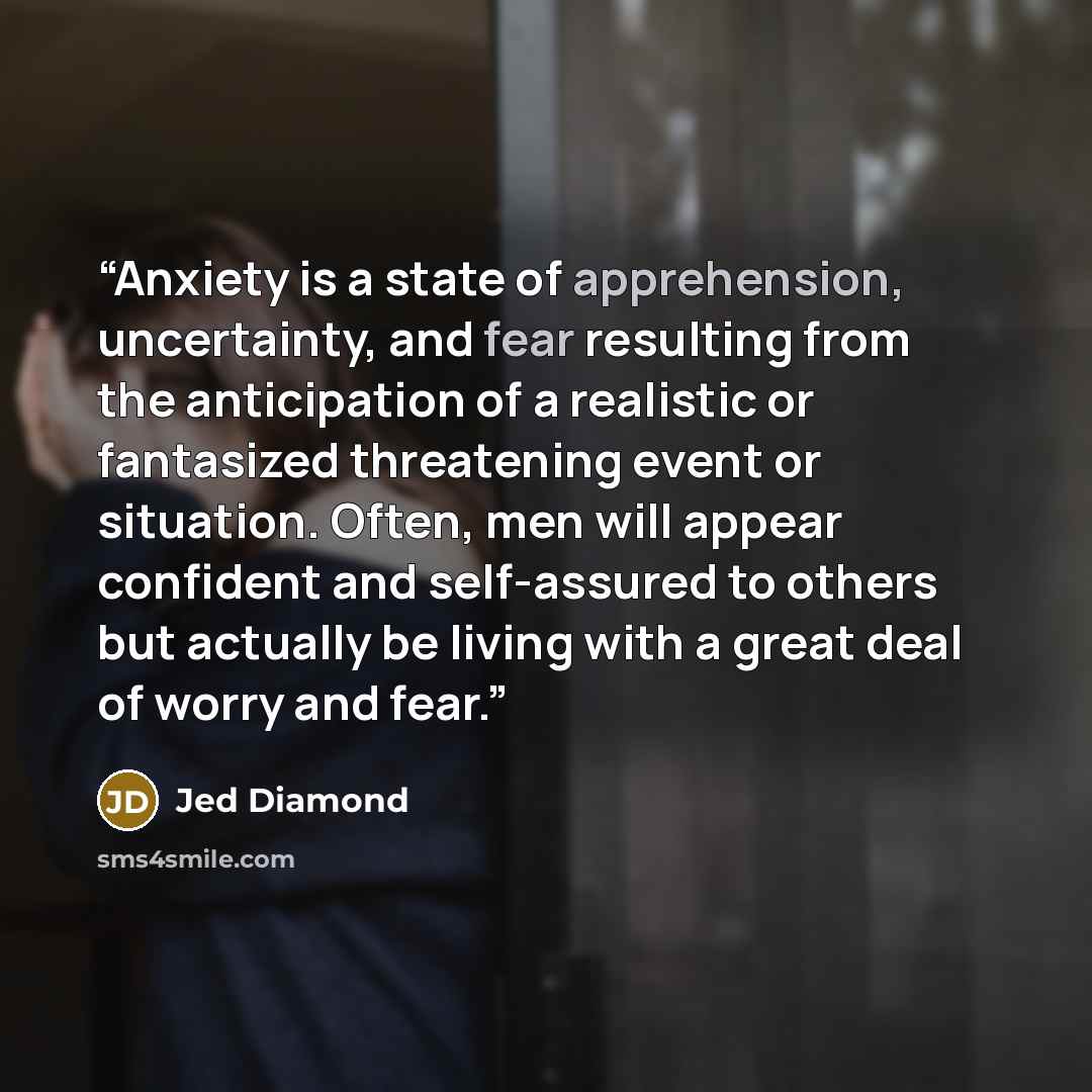 “Anxiety is a state of apprehension, uncertainty, and fear resulting from the anticipation of a realistic or fantasized threatening event or situation. Often, men will appear confident and self-assured to others but actually be living with a great deal of worry and fear.” quote by Jed Diamond