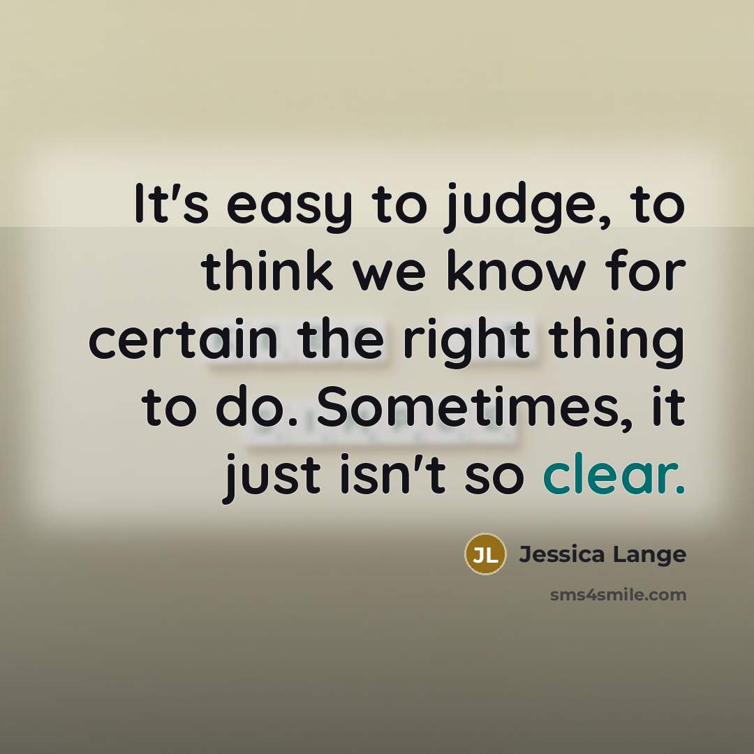 “It's easy to judge, to think we know for certain the right thing to do. Sometimes, it just isn't so clear.” quote by Jessica Lange