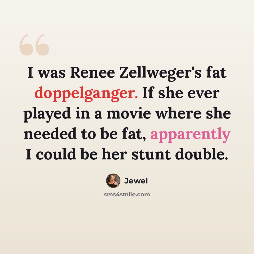 “I was Renee Zellweger's fat doppelganger. If she ever played in a movie where she needed to be fat, apparently I could be her stunt double.” quote by Jewel