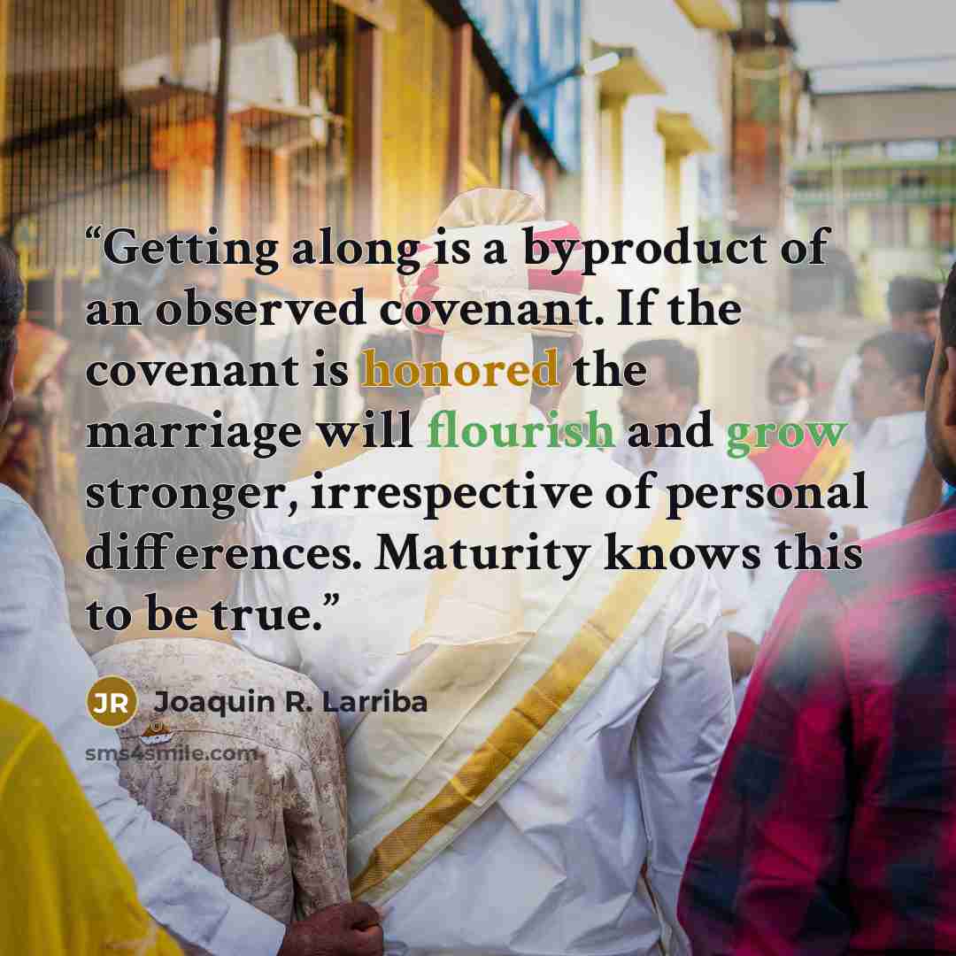“Getting along is a byproduct of an observed covenant. If the covenant is honored the marriage will flourish and grow stronger, irrespective of personal differences. Maturity knows this to be true.” quote by Joaquin R. Larriba