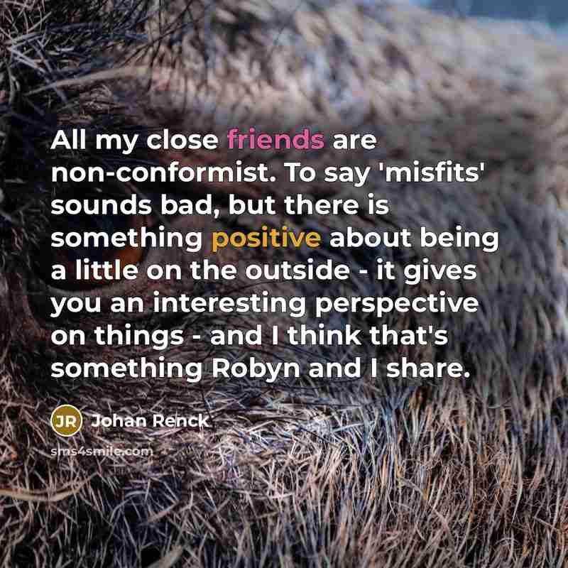 “All my close friends are non-conformist. To say 'misfits' sounds bad, but there is something positive about being a little on the outside - it gives you an interesting perspective on things - and I think that's something Robyn and I share.” quote by Johan Renck