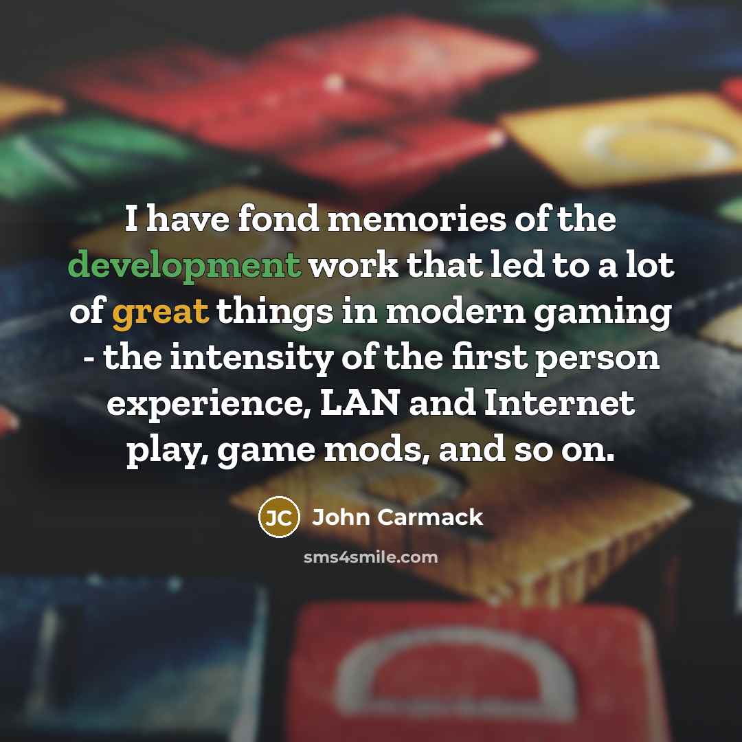 “I have fond memories of the development work that led to a lot of great things in modern gaming - the intensity of the first person experience, LAN and Internet play, game mods, and so on.” quote by John Carmack