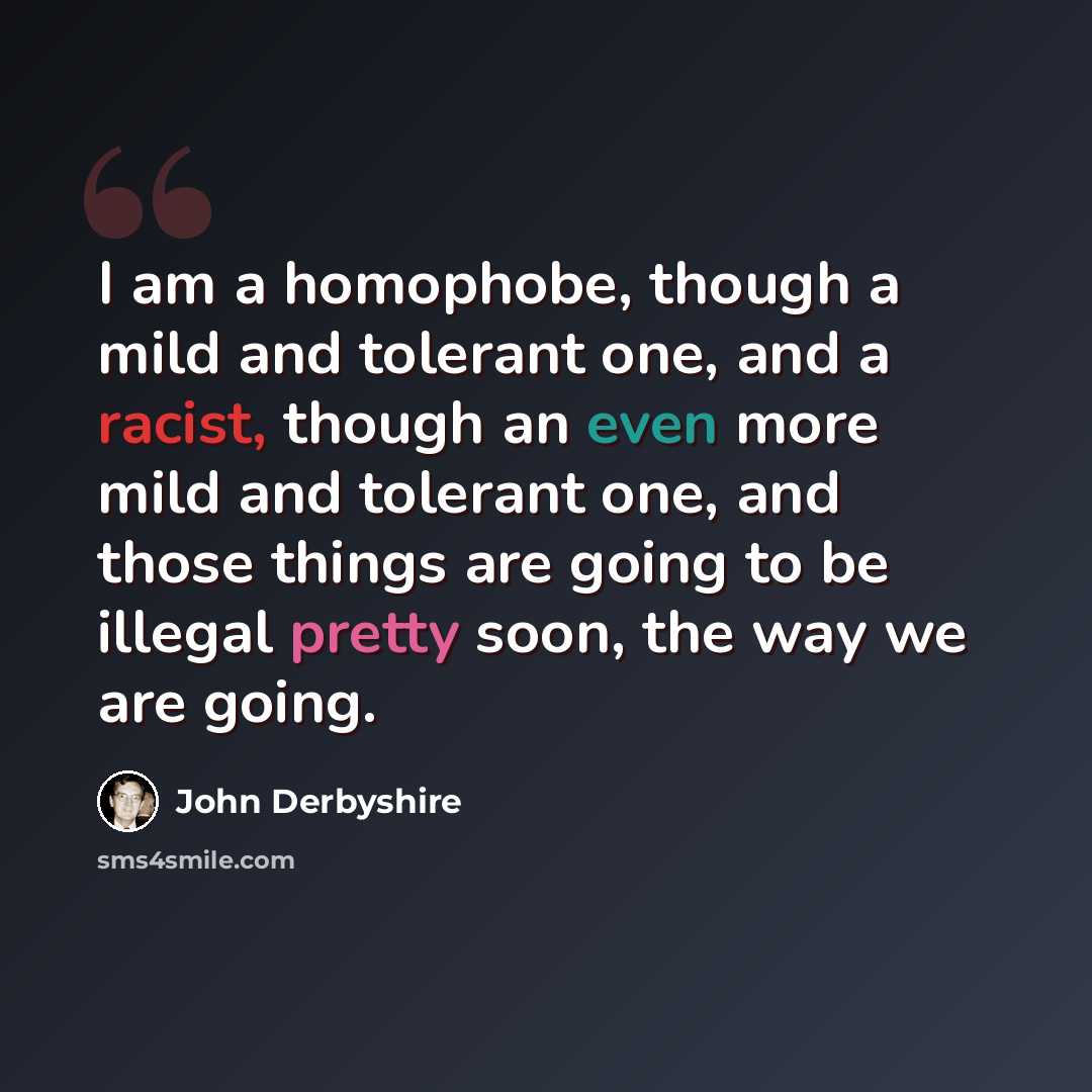 “I am a homophobe, though a mild and tolerant one, and a racist, though an even more mild and tolerant one, and those things are going to be illegal pretty soon, the way we are going.” quote by John Derbyshire