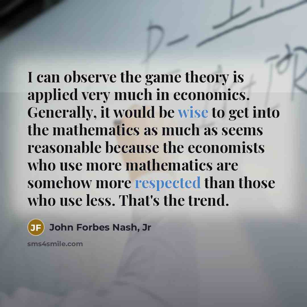 “I can observe the game theory is applied very much in economics. Generally, it would be wise to get into the mathematics as much as seems reasonable because the economists who use more mathematics are somehow more respected than those who use less. That's the trend.” quote by John Forbes Nash, Jr