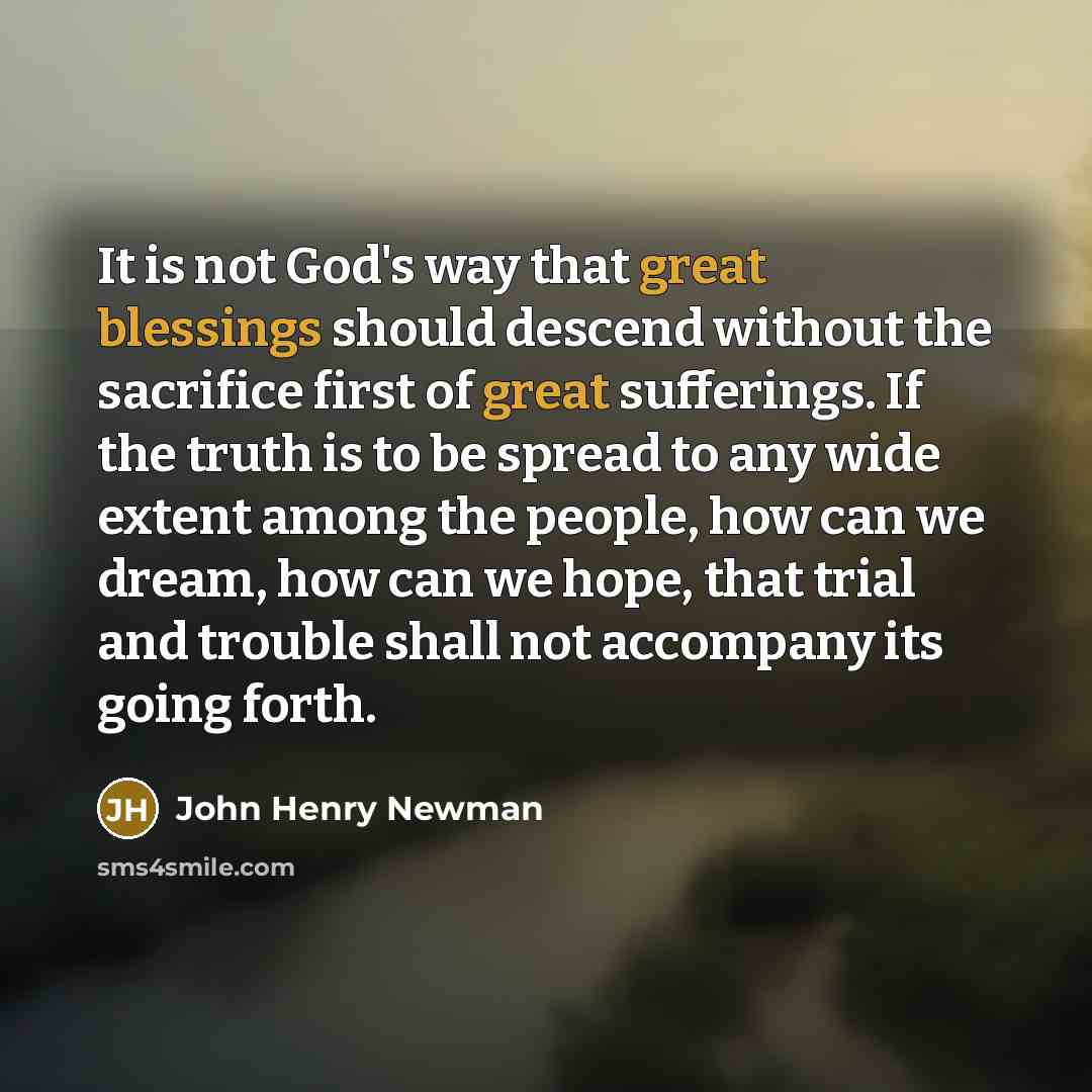 “It is not God's way that great blessings should descend without the sacrifice first of great sufferings. If the truth is to be spread to any wide extent among the people, how can we dream, how can we hope, that trial and trouble shall not accompany its going forth.” quote by John Henry Newman